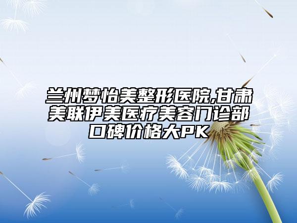 蘭州夢(mèng)怡美整形醫(yī)院,甘肅美聯(lián)伊美醫(yī)療美容門診部口碑價(jià)格大PK