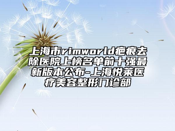 上海市rimworld疤痕去除醫(yī)院上榜名單前十強(qiáng)最新版本公布-上海悅?cè)R醫(yī)療美容整形門診部