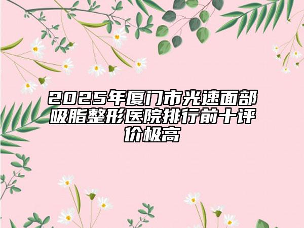 2025年廈門(mén)市光速面部吸脂整形醫(yī)院排行前十評(píng)價(jià)極高