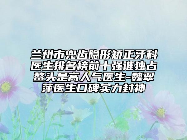 蘭州市兜齒隱形矯正牙科醫(yī)生排名榜前十強(qiáng)誰(shuí)獨(dú)占鰲頭是高人氣醫(yī)生-魏翠萍醫(yī)生口碑實(shí)力封神