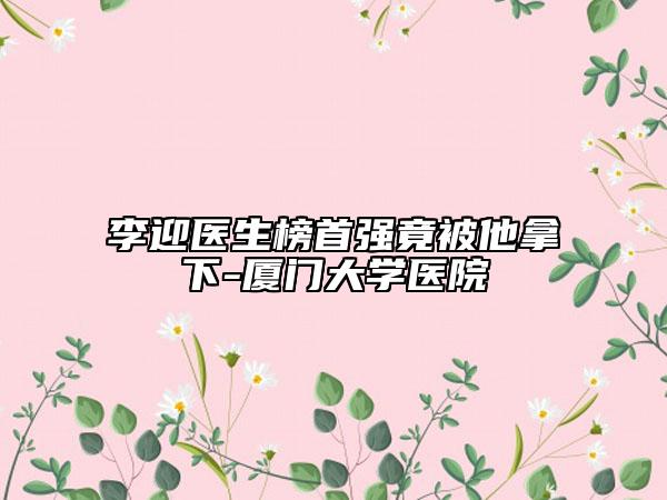李迎醫(yī)生榜首強竟被他拿下-廈門大學醫(yī)院
