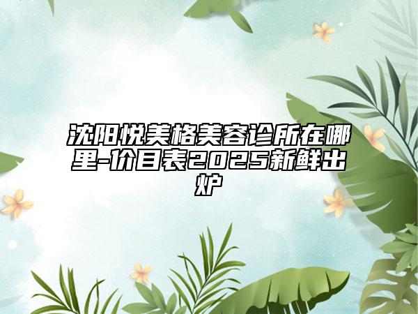 沈陽悅美格美容診所在哪里-價目表2025新鮮出爐