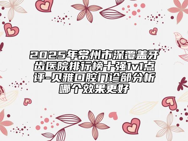 2025年常州市深覆蓋牙齒醫(yī)院排行榜十強1v1點評-貝雅口腔門診部分析哪個效果更好