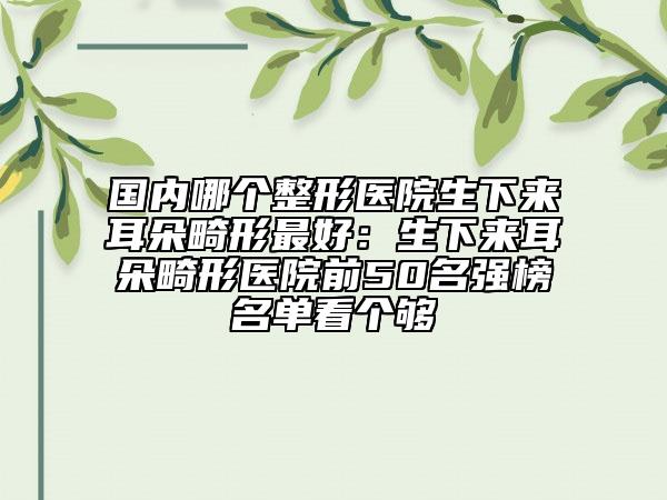 國內(nèi)哪個(gè)整形醫(yī)院生下來耳朵畸形最好：生下來耳朵畸形醫(yī)院前50名強(qiáng)榜名單看個(gè)夠