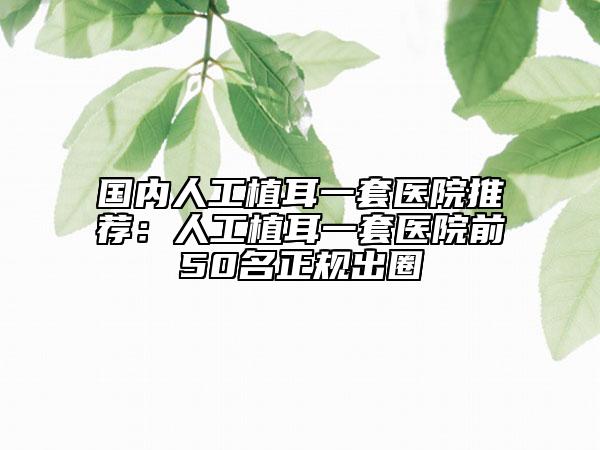 國內人工植耳一套醫(yī)院推薦：人工植耳一套醫(yī)院前50名正規(guī)出圈