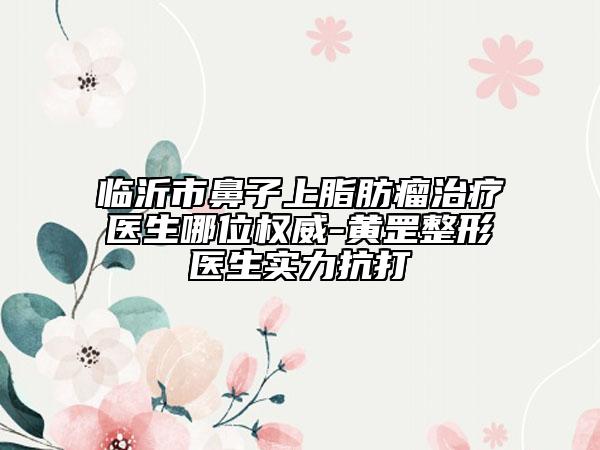 臨沂市鼻子上脂肪瘤治療醫(yī)生哪位權威-黃罡整形醫(yī)生實力抗打