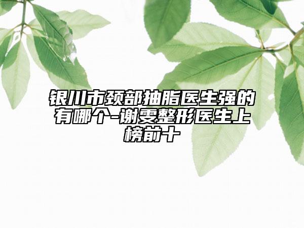 銀川市頸部抽脂醫(yī)生強的有哪個-謝雯整形醫(yī)生上榜前十