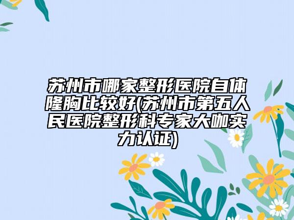 蘇州市哪家整形醫(yī)院自體隆胸比較好(蘇州市第五人民醫(yī)院整形科專家大咖實力認(rèn)證)