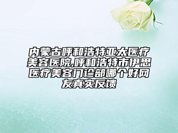 內(nèi)蒙古呼和浩特亞太醫(yī)療美容醫(yī)院,呼和浩特市伊思醫(yī)療美容門診部哪個好網(wǎng)友真實反饋