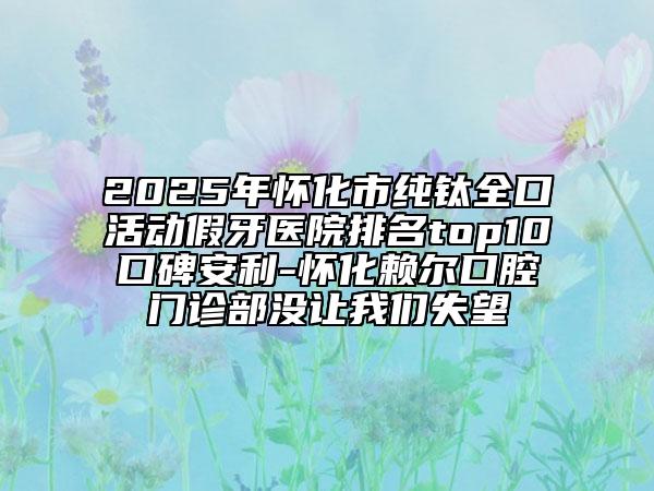 2025年懷化市純鈦全口活動假牙醫(yī)院排名top10口碑安利-懷化賴爾口腔門診部沒讓我們失望