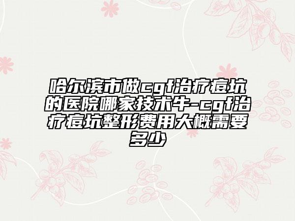 哈爾濱市做cgf治療痘坑的醫(yī)院哪家技術(shù)牛-cgf治療痘坑整形費(fèi)用大概需要多少