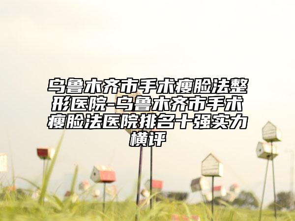 烏魯木齊市手術(shù)瘦臉法整形醫(yī)院-烏魯木齊市手術(shù)瘦臉法醫(yī)院排名十強實力橫評