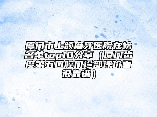 廈門(mén)市上頜磨牙醫(yī)院在榜名單top10分享（廈門(mén)齒度第五口腔門(mén)診部評(píng)價(jià)看很靠譜）