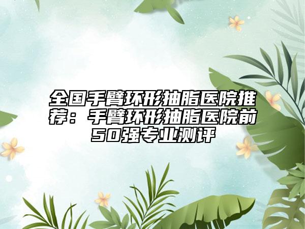 全國手臂環(huán)形抽脂醫(yī)院推薦：手臂環(huán)形抽脂醫(yī)院前50強專業(yè)測評