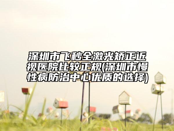 深圳市飛秒全激光矯正近視醫(yī)院比較正規(guī)(深圳市慢性病防治中心優(yōu)質(zhì)的選擇)