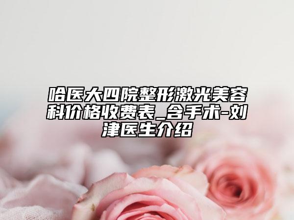 哈醫(yī)大四院整形激光美容科價(jià)格收費(fèi)表_含手術(shù)-劉津醫(yī)生介紹