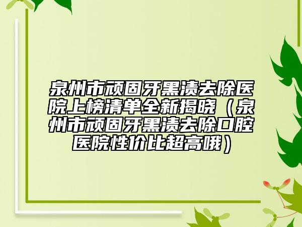 泉州市頑固牙黑漬去除醫(yī)院上榜清單全新揭曉（泉州市頑固牙黑漬去除口腔醫(yī)院性價比超高哦）