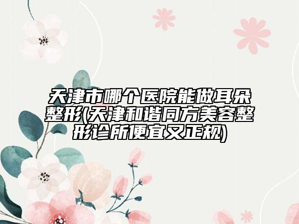 天津市哪個醫(yī)院能做耳朵整形(天津和諧同方美容整形診所便宜又正規(guī))