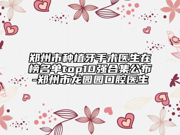 鄭州市種植牙手術醫(yī)生在榜名單top10強合集公布-鄭州市龍園園口腔醫(yī)生