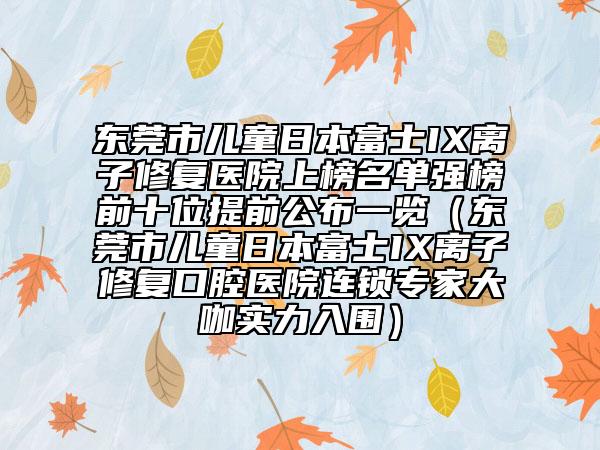 東莞市兒童日本富士IX離子修復(fù)醫(yī)院上榜名單強(qiáng)榜前十位提前公布一覽（東莞市兒童日本富士IX離子修復(fù)口腔醫(yī)院連鎖專家大咖實(shí)力入圍）