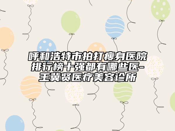 呼和浩特市拍打瘦身醫(yī)院排行榜十強(qiáng)都有哪些醫(yī)-王冀賢醫(yī)療美容診所