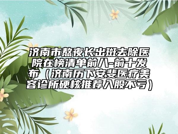 濟南市熬夜長出斑去除醫(yī)院在榜清單前八-前十發(fā)布（濟南歷下安斐醫(yī)療美容診所硬核推薦入股不虧）