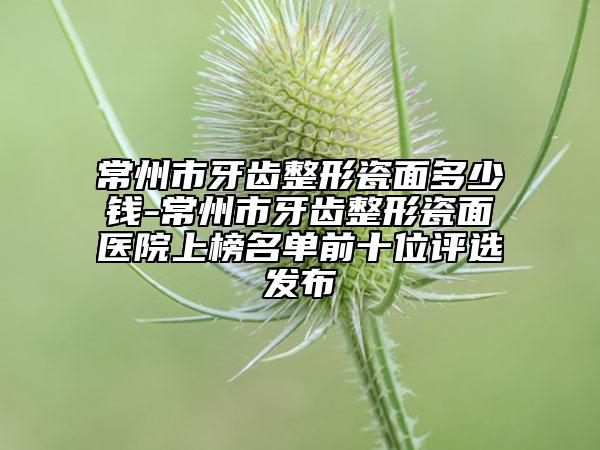 常州市牙齒整形瓷面多少錢-常州市牙齒整形瓷面醫(yī)院上榜名單前十位評(píng)選發(fā)布