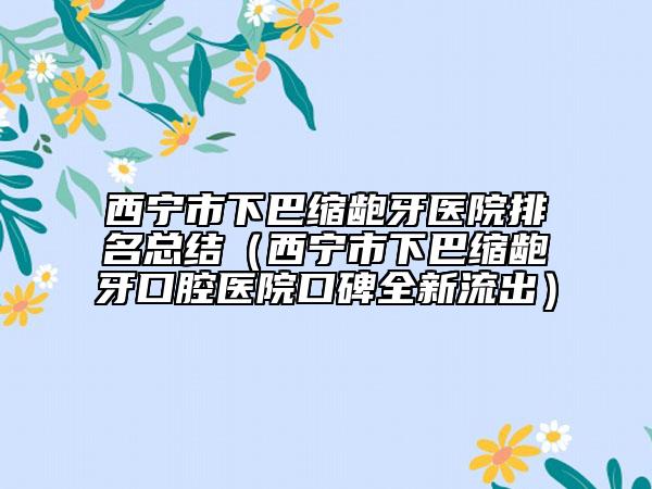 西寧市下巴縮齙牙醫(yī)院排名總結(jié)（西寧市下巴縮齙牙口腔醫(yī)院口碑全新流出）