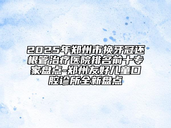 2025年鄭州市換牙冠還根管治療醫(yī)院排名前十專家盤點(diǎn)-鄭州友好兒童口腔診所全新盤點(diǎn)