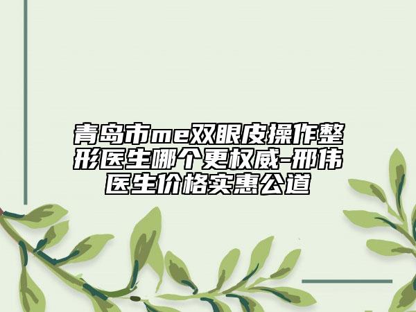 青島市me雙眼皮操作整形醫(yī)生哪個更權(quán)威-邢偉醫(yī)生價格實惠公道