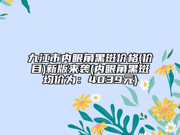 九江市內(nèi)眼角黑斑價(jià)格(價(jià)目)新版來(lái)襲(內(nèi)眼角黑斑均價(jià)為：4039元)