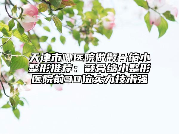 天津市哪醫(yī)院做顴骨縮小整形推薦：顴骨縮小整形醫(yī)院前30位實(shí)力技術(shù)強(qiáng)
