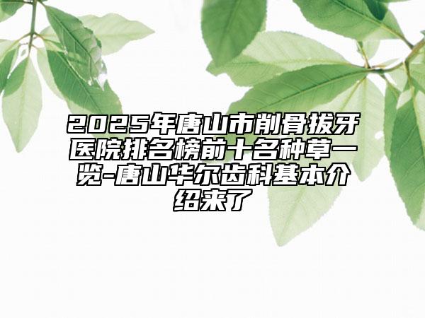 2025年唐山市削骨拔牙醫(yī)院排名榜前十名種草一覽-唐山華爾齒科基本介紹來了