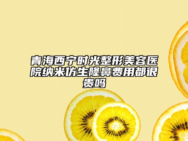 青海西寧時光整形美容醫(yī)院納米仿生隆鼻費用都很貴嗎