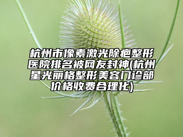 杭州市像素激光除疤整形醫(yī)院排名被網(wǎng)友封神(杭州星光麗格整形美容門診部?jī)r(jià)格收費(fèi)合理化)