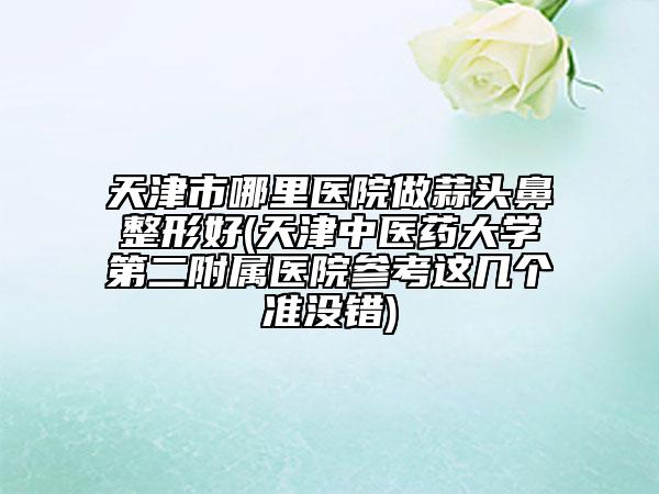 天津市哪里醫(yī)院做蒜頭鼻整形好(天津中醫(yī)藥大學(xué)第二附屬醫(yī)院參考這幾個(gè)準(zhǔn)沒錯(cuò))