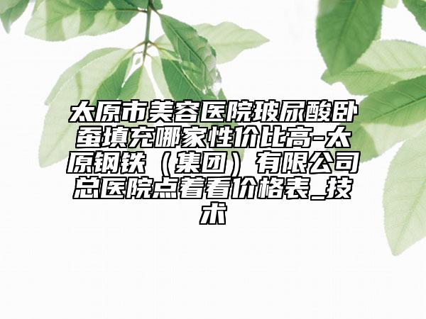 太原市美容醫(yī)院玻尿酸臥蠶填充哪家性價比高-太原鋼鐵（集團）有限公司總醫(yī)院點著看價格表_技術(shù)