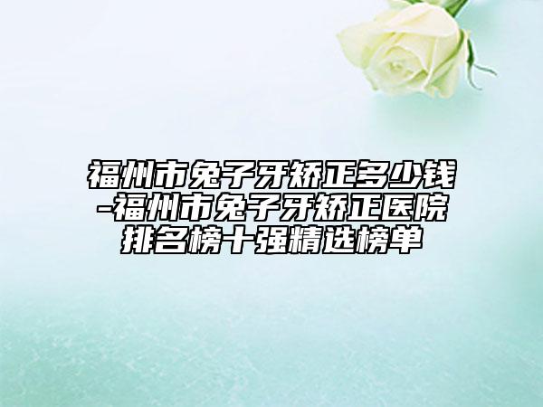 福州市兔子牙矯正多少錢-福州市兔子牙矯正醫(yī)院排名榜十強精選榜單