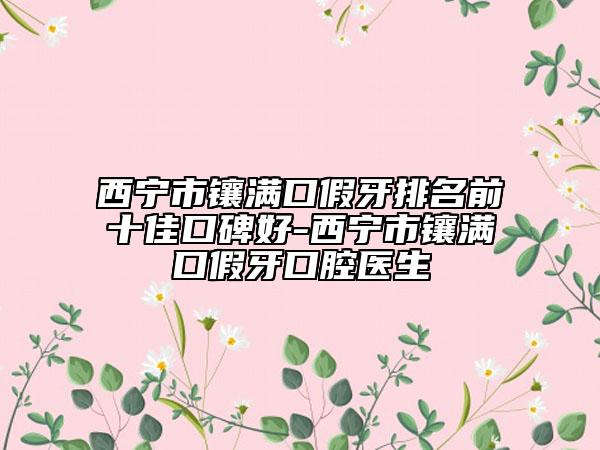 西寧市鑲滿口假牙排名前十佳口碑好-西寧市鑲滿口假牙口腔醫(yī)生