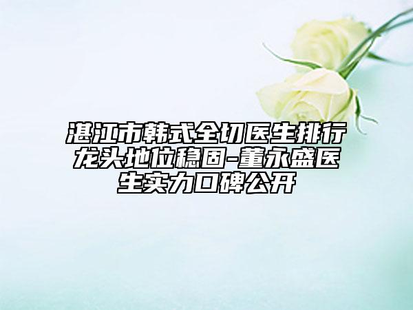 湛江市韓式全切醫(yī)生排行龍頭地位穩(wěn)固-董永盛醫(yī)生實力口碑公開