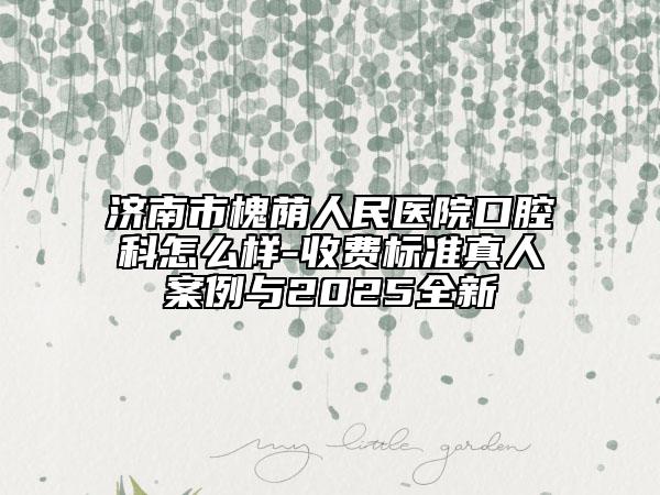 濟南市槐蔭人民醫(yī)院口腔科怎么樣-收費標準真人案例與2025全新
