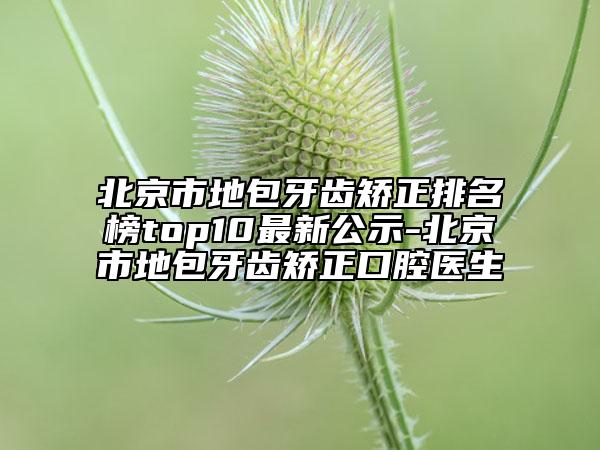 北京市地包牙齒矯正排名榜top10最新公示-北京市地包牙齒矯正口腔醫(yī)生