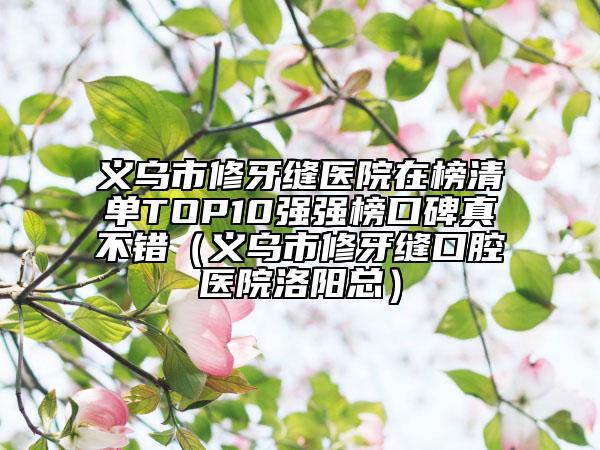 義烏市修牙縫醫(yī)院在榜清單TOP10強(qiáng)強(qiáng)榜口碑真不錯（義烏市修牙縫口腔醫(yī)院洛陽總）