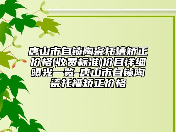 唐山市自鎖陶瓷托槽矯正價(jià)格(收費(fèi)標(biāo)準(zhǔn))價(jià)目詳細(xì)曝光一覽-唐山市自鎖陶瓷托槽矯正價(jià)格