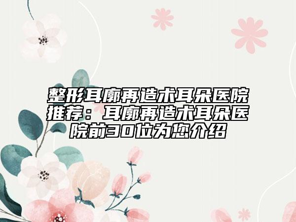整形耳廓再造術耳朵醫(yī)院推薦：耳廓再造術耳朵醫(yī)院前30位為您介紹