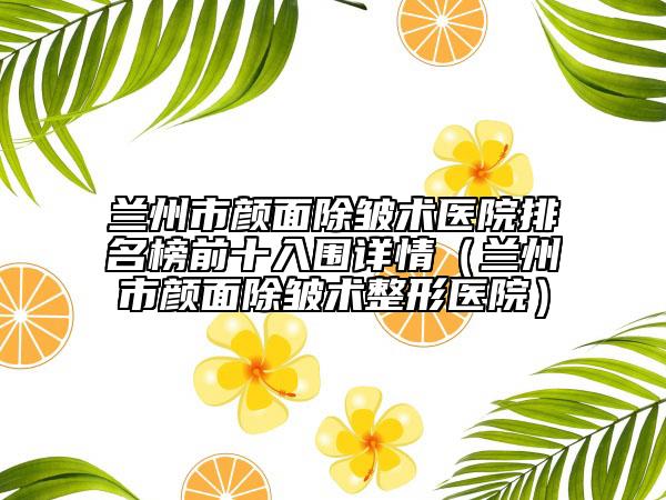 蘭州市顏面除皺術(shù)醫(yī)院排名榜前十入圍詳情（蘭州市顏面除皺術(shù)整形醫(yī)院）