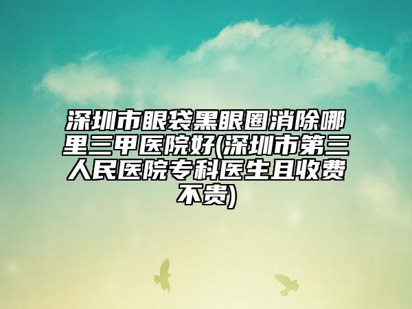 深圳市眼袋黑眼圈消除哪里三甲醫(yī)院好(深圳市第三人民醫(yī)院專科醫(yī)生且收費不貴)