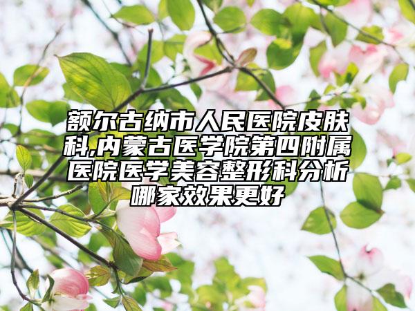 額爾古納市人民醫(yī)院皮膚科,內(nèi)蒙古醫(yī)學院第四附屬醫(yī)院醫(yī)學美容整形科分析哪家效果更好