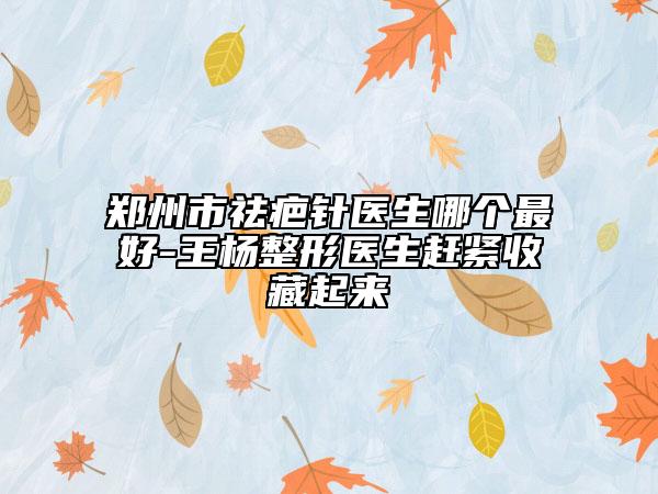 鄭州市祛疤針醫(yī)生哪個(gè)最好-王楊整形醫(yī)生趕緊收藏起來(lái)