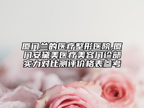 廈門蘭的醫(yī)療整形醫(yī)院,廈門安黛美醫(yī)療美容門診部實(shí)力對(duì)比測評(píng)價(jià)格表參考